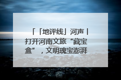 「地评线」河声丨打开河南文旅“藏宝盒”，文明瑰宝澎湃发展“豫动能”