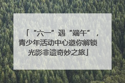 “六一”遇“端午”，青少年活动中心邀你解锁光影非遗奇妙之旅