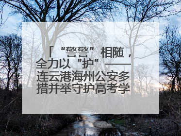 “警警”相随，全力以“护”——连云港海州公安多措并举守护高考学子逐梦路