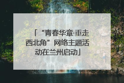 “青春华章·重走西北角”网络主题活动在兰州启动