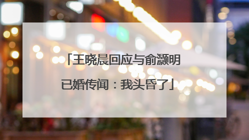 王晓晨回应与俞灏明已婚传闻：我头昏了