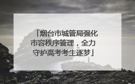 烟台市城管局强化市容秩序管理，全力守护高考考生逐梦