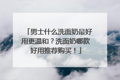 男士什么洗面奶最好用更温和？洗面奶哪款好用推荐购买！