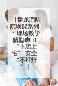 盘龙消防院坝课系列：现场教学解隐患   “下店上宅” 安全 “不打烊”