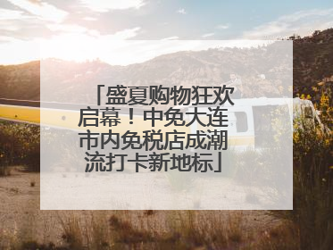 盛夏购物狂欢启幕！中免大连市内免税店成潮流打卡新地标