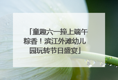 童趣六一撞上端午粽香！滨江外滩幼儿园玩转节日盛宴