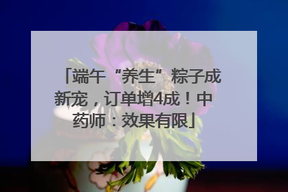 端午“养生”粽子成新宠，订单增4成！中药师：效果有限