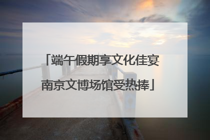 端午假期享文化佳宴 南京文博场馆受热捧