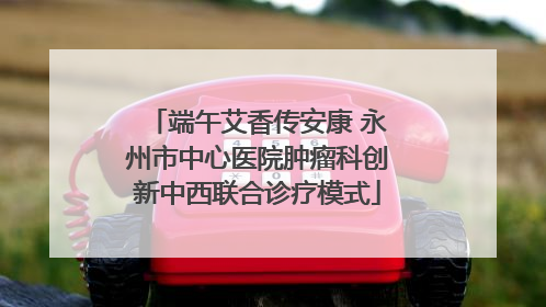 端午艾香传安康 永州市中心医院肿瘤科创新中西联合诊疗模式