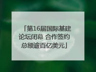 第16届国际基建论坛闭幕 合作签约总额逾百亿美元