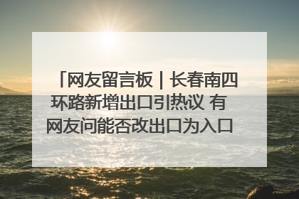 网友留言板｜长春南四环路新增出口引热议 有网友问能否改出口为入口？官方回应来了