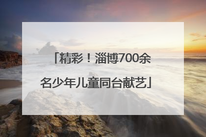 精彩！淄博700余名少年儿童同台献艺