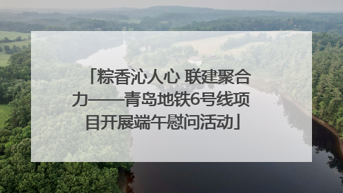 粽香沁人心 联建聚合力——青岛地铁6号线项目开展端午慰问活动