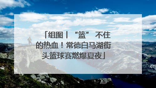 组图丨“篮” 不住的热血！常德白马湖街头篮球赛燃爆夏夜