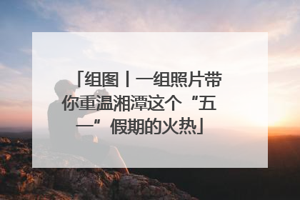 组图丨一组照片带你重温湘潭这个“五一”假期的火热