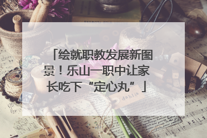 绘就职教发展新图景！乐山一职中让家长吃下“定心丸”