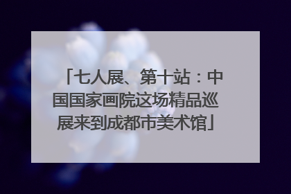 七人展、第十站：中国国家画院这场精品巡展来到成都市美术馆