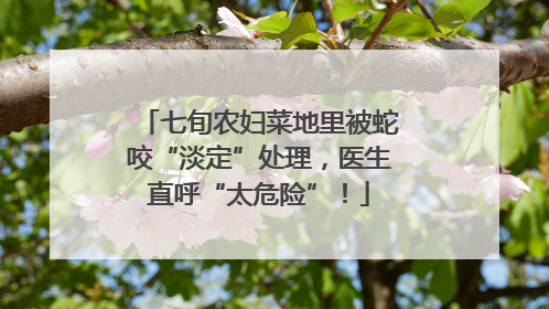 七旬农妇菜地里被蛇咬“淡定”处理，医生直呼“太危险”！