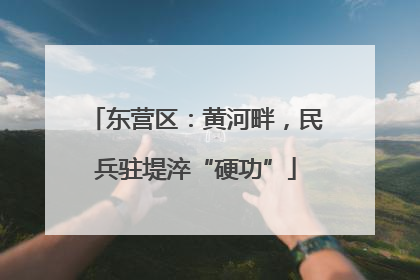 东营区：黄河畔，民兵驻堤淬“硬功”