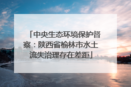 中央生态环境保护督察：陕西省榆林市水土流失治理存在差距