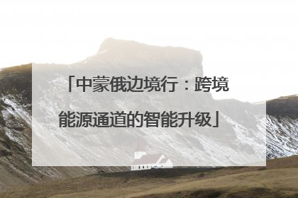 中蒙俄边境行：跨境能源通道的智能升级