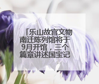 乐山故宫文物南迁陈列馆将于9月开馆，三个篇章讲述国宝记忆丨万千气象看四川