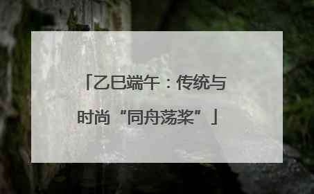 乙巳端午：传统与时尚“同舟荡桨”