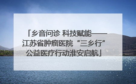 乡音问诊 科技赋能——江苏省肿瘤医院“三乡行”公益医疗行动淮安启航