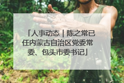 人事动态｜陈之常已任内蒙古自治区党委常委、包头市委书记