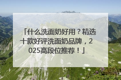 什么洗面奶好用？精选十款好评洗面奶品牌，2025高段位推荐！