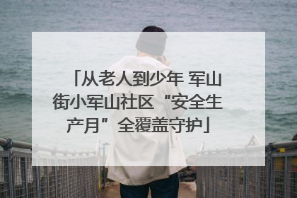 从老人到少年 军山街小军山社区“安全生产月”全覆盖守护