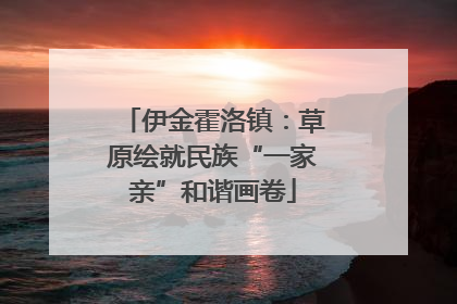 伊金霍洛镇：草原绘就民族“一家亲”和谐画卷