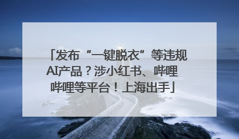 发布“一键脱衣”等违规AI产品？涉小红书、哔哩哔哩等平台！上海出手