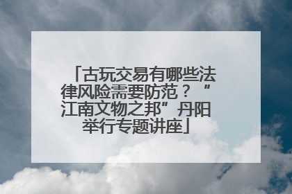 古玩交易有哪些法律风险需要防范？“江南文物之邦”丹阳举行专题讲座