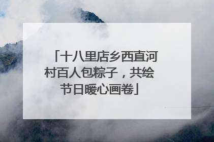 十八里店乡西直河村百人包粽子，共绘节日暖心画卷