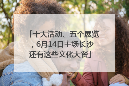 十大活动、五个展览，6月14日主场长沙还有这些文化大餐