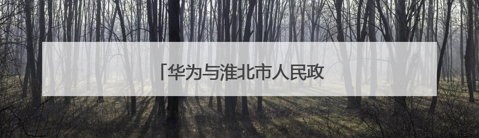 华为与淮北市人民政府签署合作框架协议