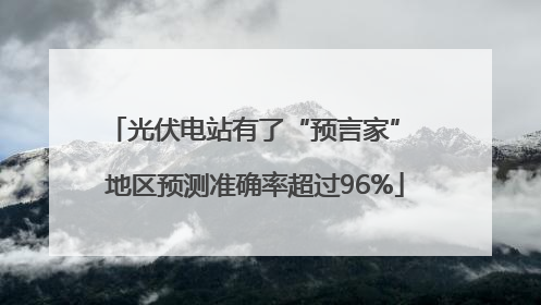 光伏电站有了“预言家” 地区预测准确率超过96%