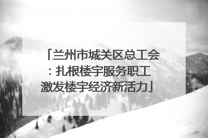 兰州市城关区总工会：扎根楼宇服务职工 激发楼宇经济新活力