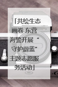 共绘生态画卷 东营海警开展“守护蔚蓝”主题志愿服务活动