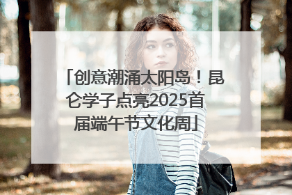 创意潮涌太阳岛！昆仑学子点亮2025首届端午节文化周