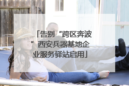 告别“跨区奔波”西安兵器基地企业服务驿站启用