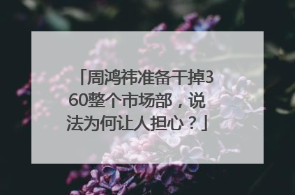 周鸿祎准备干掉360整个市场部，说法为何让人担心？