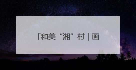 和美“湘”村｜画笔村：古韵与生态交融的传统村落