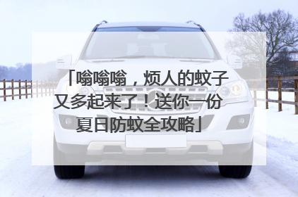 嗡嗡嗡，烦人的蚊子又多起来了！送你一份夏日防蚊全攻略