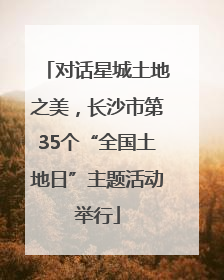 对话星城土地之美，长沙市第35个“全国土地日”主题活动举行