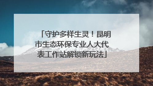 守护多样生灵！昆明市生态环保专业人大代表工作站解锁新玩法