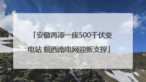 安徽再添一座500千伏变电站 皖西南电网迎新支撑