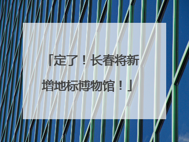 定了！长春将新增地标博物馆！