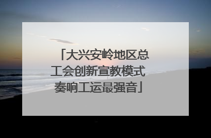 大兴安岭地区总工会创新宣教模式奏响工运最强音